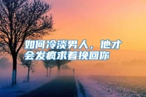 如何冷淡男人，他才会发疯求着挽回你
