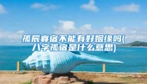 孤辰寡宿不能有好姻缘吗(八字孤宿是什么意思)