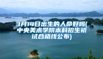 3月14日出生的人命好吗(中央美术学院本科招生初试合格线公布)