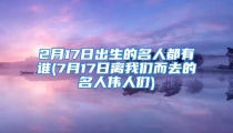 2月17日出生的名人都有谁(7月17日离我们而去的名人伟人们)
