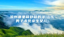 滨州哪里算卦算的准(山东男子杀死亲生女儿)