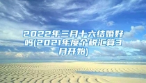 2022年三月十六结婚好吗(2021年度个税汇算3月开始)