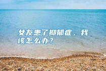 女友患了抑郁症，我该怎么办？
