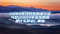 2004年几月生的女人运气好(2004年出生的猴是什么命运)_重复