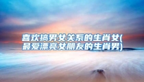 喜欢搞男女关系的生肖女(最爱漂亮女朋友的生肖男)
