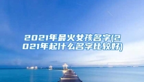 2021年最火女孩名字(2021年起什么名字比较好)