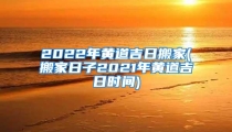 2022年黄道吉日搬家(搬家日子2021年黄道吉日时间)