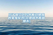 双子座三区与水瓶双鱼座的星座配对(双鱼和水瓶做朋友)