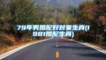 79年男婚配好对象生肖(1981婚配生肖)
