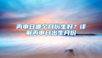 丙申日哪个月份生好？详解丙申日出生月份