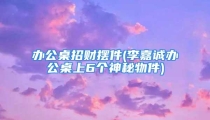 办公桌招财摆件(李嘉诚办公桌上6个神秘物件)