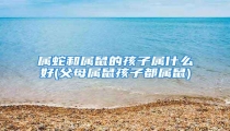 属蛇和属鼠的孩子属什么好(父母属鼠孩子都属鼠)