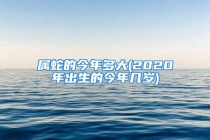 属蛇的今年多大(2020年出生的今年几岁)
