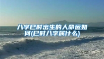 八字巳时出生的人命运如何(巳时八字属什么)