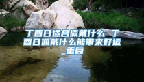 丁酉日适合佩戴什么 丁酉日佩戴什么能带来好运_重复