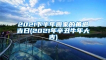 2021下半年搬家的黄道吉日(2021年辛丑牛年大吉)