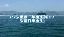 27岁是哪一年出生的(27岁是几年出生)