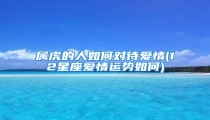 属虎的人如何对待爱情(12星座爱情运势如何)