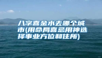 八字喜金水去哪个城市(用命局喜忌用神选择事业方位和住所)