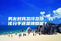 男友对我忽冷忽热，我该分手还是挽回呢？