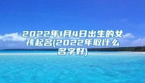 2022年1月4日出生的女孩起名(2022年取什么名字好)