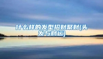 什么样的发型招财聚财(头发与财运)