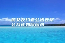 前女友约老公出去聚会我该如何应对