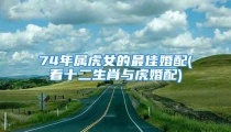 74年属虎女的最佳婚配(看十二生肖与虎婚配)
