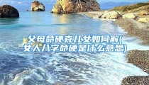 父母命硬克儿女如何解(女人八字命硬是什么意思)