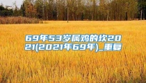 69年53岁属鸡的坎2021(2021年69年)_重复